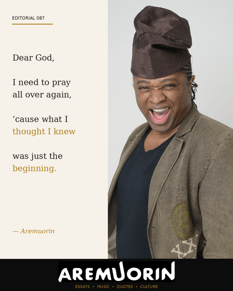 Aremuorin Editorial 087: Dear God, I need to pray all over again, ’cause what I thought I knew was just the beginning.