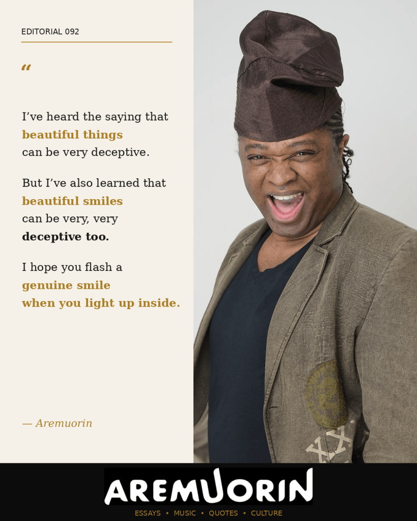 Aremuorin Editorial 092: I’ve heard the saying that beautiful things can be very deceptive. But I’ve also learned that beautiful smiles can be very, very deceptive too. I hope you flash a genuine smile when you light up inside.